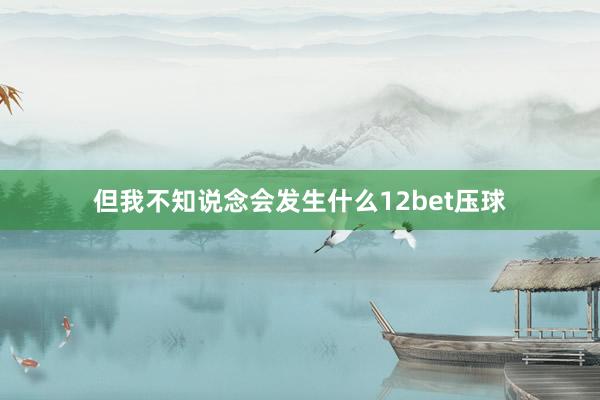 但我不知说念会发生什么12bet压球