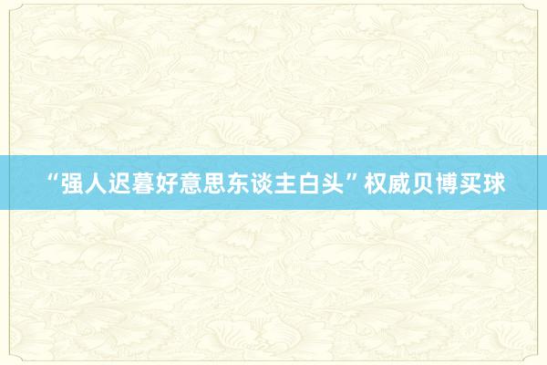 “强人迟暮好意思东谈主白头”权威贝博买球