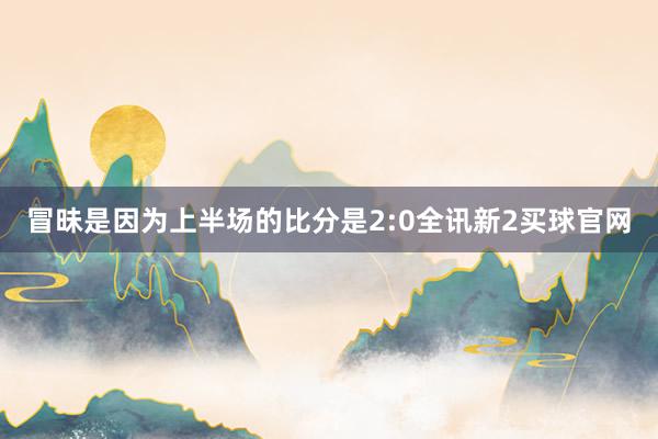 冒昧是因为上半场的比分是2:0全讯新2买球官网