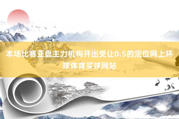 本场比赛亚盘主力机构开出受让0.5的定位网上环球体育买球网站