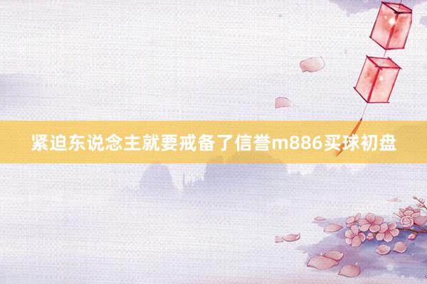 紧迫东说念主就要戒备了信誉m886买球初盘