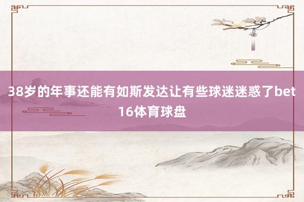 38岁的年事还能有如斯发达让有些球迷迷惑了bet16体育球盘