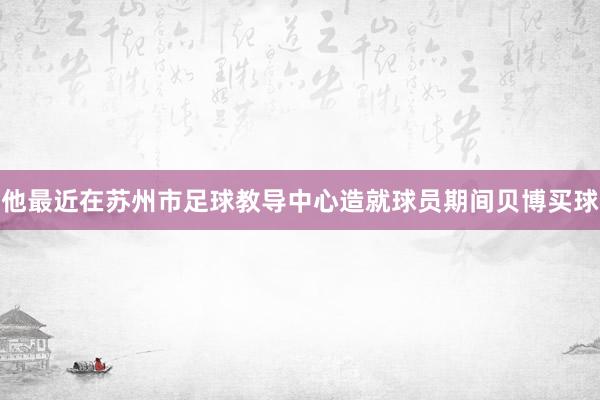 他最近在苏州市足球教导中心造就球员期间贝博买球