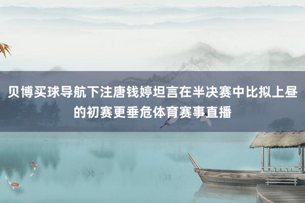 贝博买球导航下注唐钱婷坦言在半决赛中比拟上昼的初赛更垂危体育赛事直播