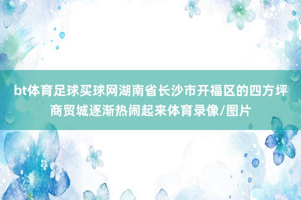 bt体育足球买球网湖南省长沙市开福区的四方坪商贸城逐渐热闹起来体育录像/图片