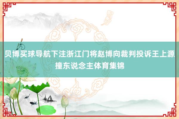 贝博买球导航下注浙江门将赵博向裁判投诉王上源撞东说念主体育集锦