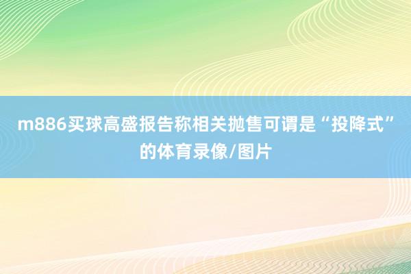m886买球高盛报告称相关抛售可谓是“投降式”的体育录像/图片