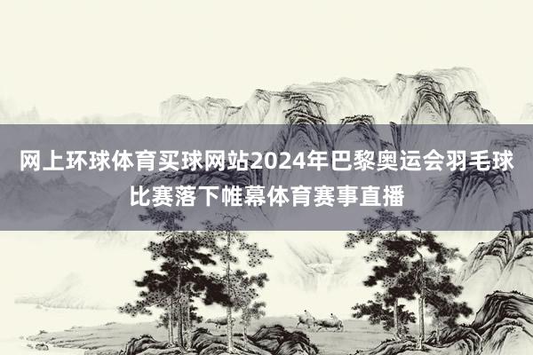 网上环球体育买球网站2024年巴黎奥运会羽毛球比赛落下帷幕体育赛事直播