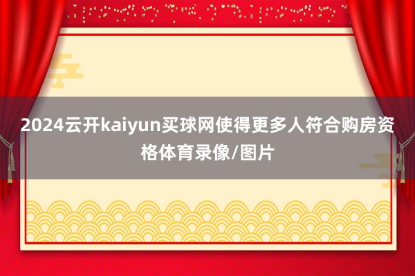 2024云开kaiyun买球网使得更多人符合购房资格体育录像/图片
