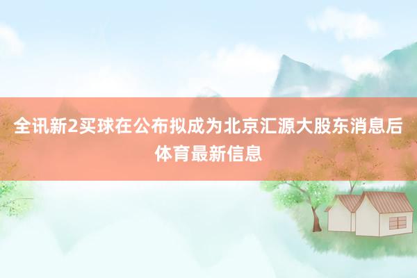全讯新2买球在公布拟成为北京汇源大股东消息后体育最新信息