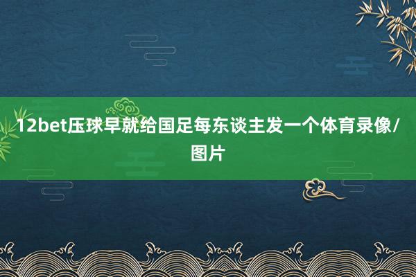 12bet压球早就给国足每东谈主发一个体育录像/图片