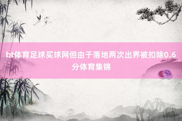 bt体育足球买球网但由于落地两次出界被扣除0.6分体育集锦