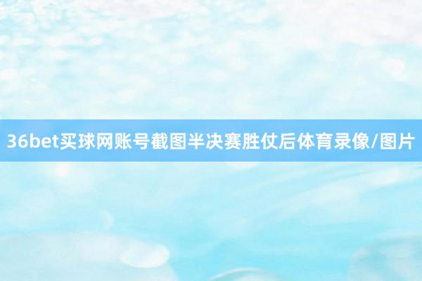 36bet买球网账号截图半决赛胜仗后体育录像/图片