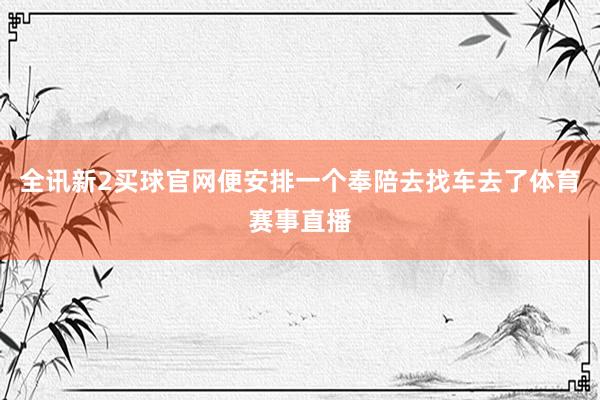 全讯新2买球官网便安排一个奉陪去找车去了体育赛事直播