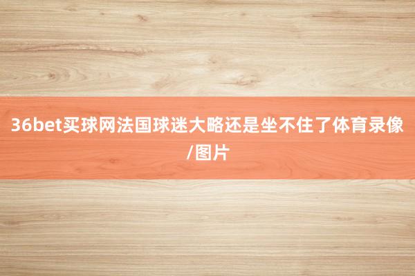 36bet买球网法国球迷大略还是坐不住了体育录像/图片