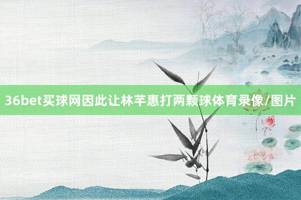 36bet买球网因此让林芊惠打两颗球体育录像/图片