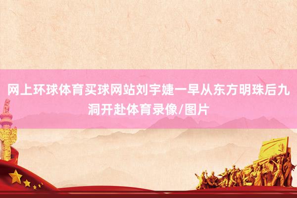 网上环球体育买球网站刘宇婕一早从东方明珠后九洞开赴体育录像/图片