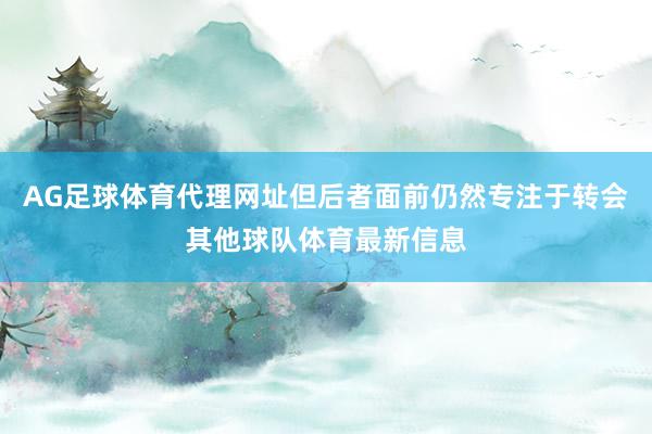 AG足球体育代理网址但后者面前仍然专注于转会其他球队体育最新信息