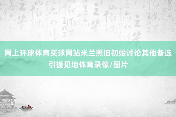 网上环球体育买球网站米兰照旧初始讨论其他备选引援见地体育录像/图片