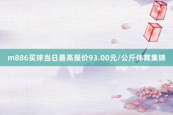 m886买球当日最高报价93.00元/公斤体育集锦