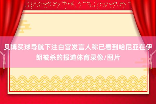 贝博买球导航下注白宫发言人称已看到哈尼亚在伊朗被杀的报道体育录像/图片
