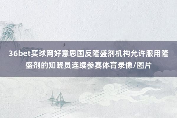 36bet买球网好意思国反隆盛剂机构允许服用隆盛剂的知晓员连续参赛体育录像/图片