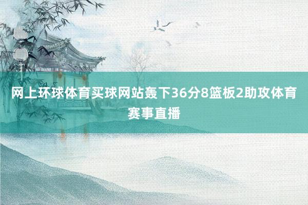 网上环球体育买球网站轰下36分8篮板2助攻体育赛事直播