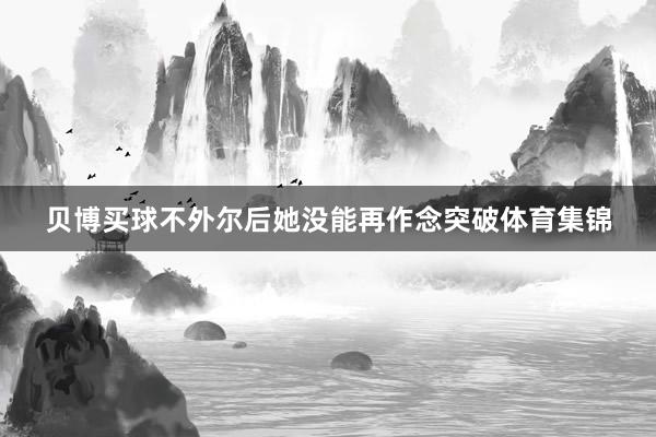 贝博买球不外尔后她没能再作念突破体育集锦