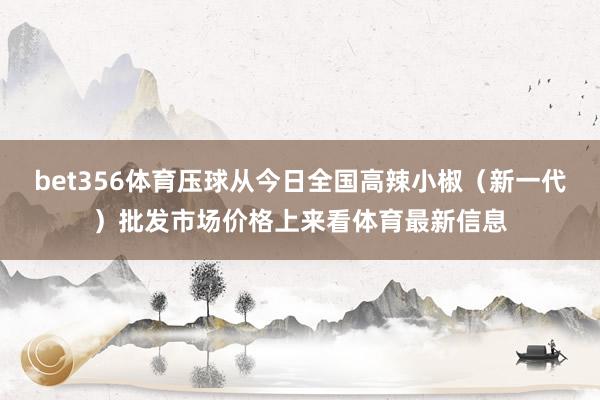 bet356体育压球从今日全国高辣小椒（新一代）批发市场价格上来看体育最新信息