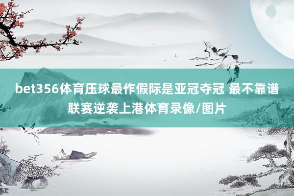 bet356体育压球最作假际是亚冠夺冠 最不靠谱联赛逆袭上港体育录像/图片