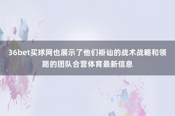 36bet买球网也展示了他们褂讪的战术战略和领路的团队合营体育最新信息