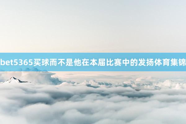 bet5365买球而不是他在本届比赛中的发扬体育集锦