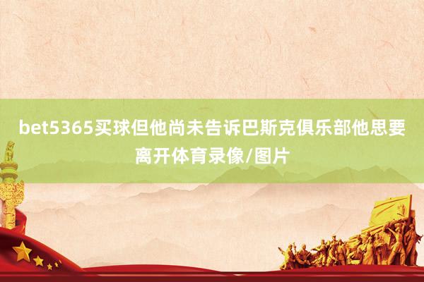 bet5365买球但他尚未告诉巴斯克俱乐部他思要离开体育录像/图片
