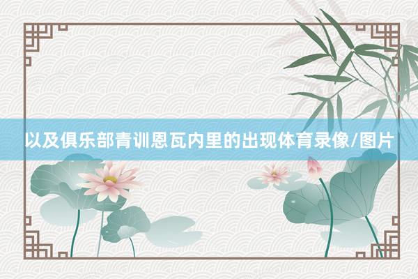 以及俱乐部青训恩瓦内里的出现体育录像/图片