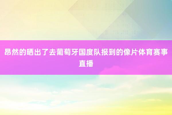 昂然的晒出了去葡萄牙国度队报到的像片体育赛事直播