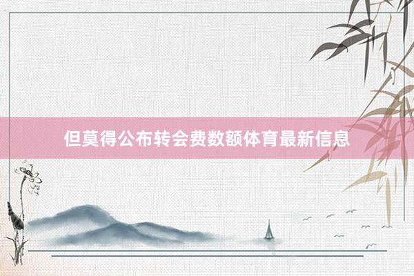 但莫得公布转会费数额体育最新信息