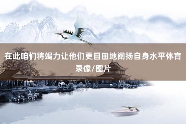 在此咱们将竭力让他们更目田地阐扬自身水平体育录像/图片