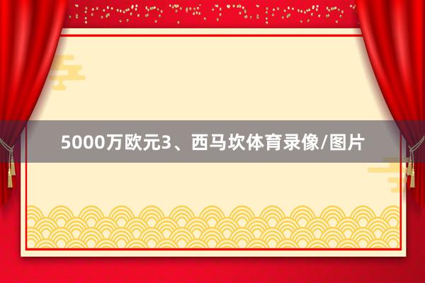 5000万欧元3、西马坎体育录像/图片
