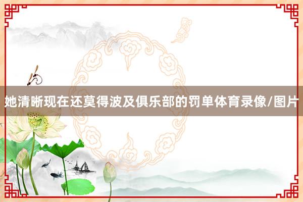 她清晰现在还莫得波及俱乐部的罚单体育录像/图片