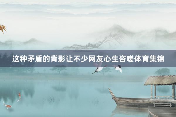 这种矛盾的背影让不少网友心生咨嗟体育集锦