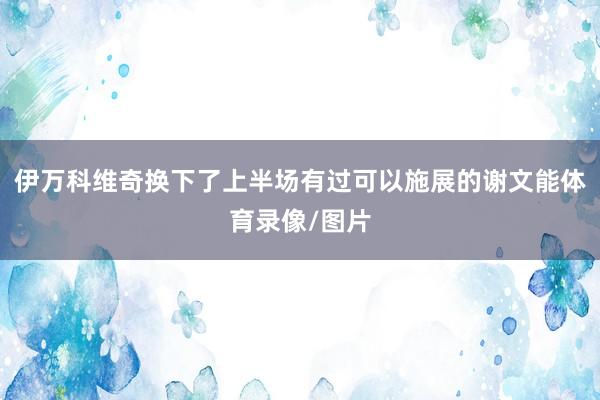 伊万科维奇换下了上半场有过可以施展的谢文能体育录像/图片