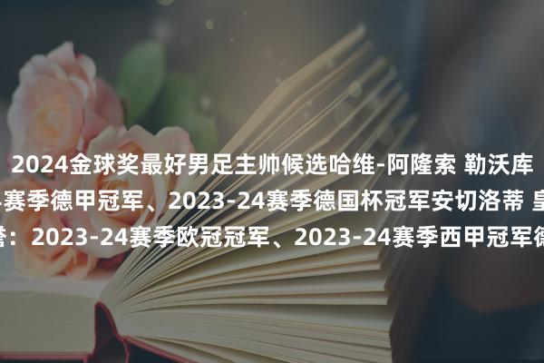 2024金球奖最好男足主帅候选哈维-阿隆索 勒沃库森主要荣誉：2023-24赛季德甲冠军、2023-24赛季德国杯冠军安切洛蒂 皇家马德里主要荣誉：2023-24赛季欧冠冠军、2023-24赛季西甲冠军德拉富恩特 西班牙主要荣誉：2024年欧洲杯冠军加斯佩里尼 亚特兰大主要荣誉：2023-24欧联杯冠军瓜迪奥拉 曼城主要荣誉：2023-24赛季英超冠军斯卡洛尼 阿根廷主要荣誉：2024年好意思洲杯