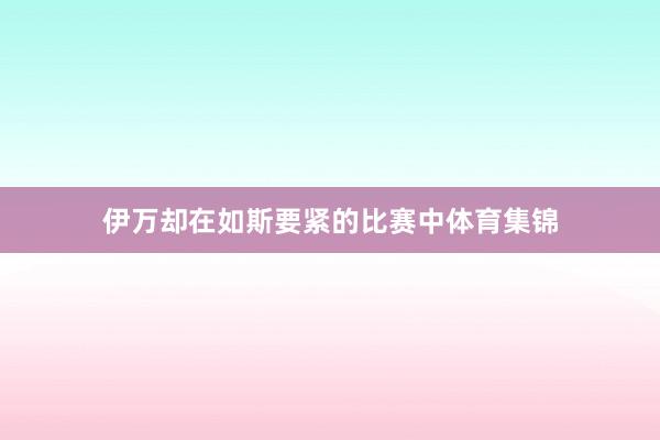 伊万却在如斯要紧的比赛中体育集锦