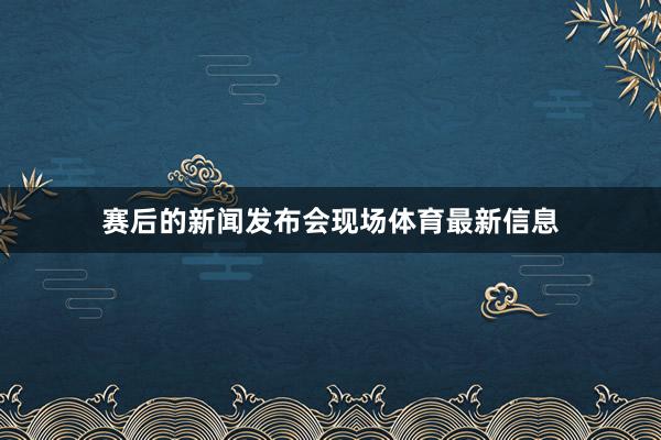 赛后的新闻发布会现场体育最新信息