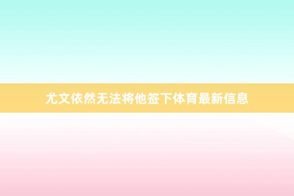 尤文依然无法将他签下体育最新信息