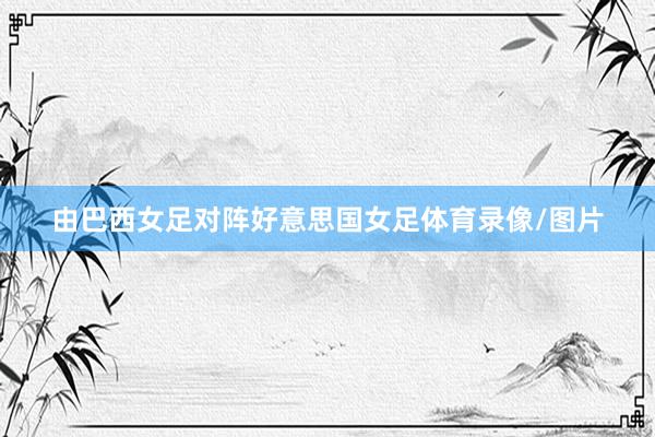 由巴西女足对阵好意思国女足体育录像/图片