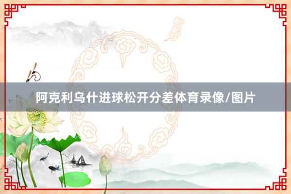 阿克利乌什进球松开分差体育录像/图片