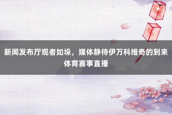 新闻发布厅观者如垛，媒体静待伊万科维奇的到来体育赛事直播