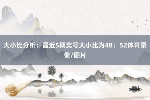 大小比分析：最近5期奖号大小比为48：52体育录像/图片
