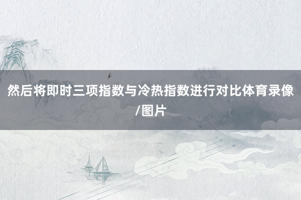 然后将即时三项指数与冷热指数进行对比体育录像/图片